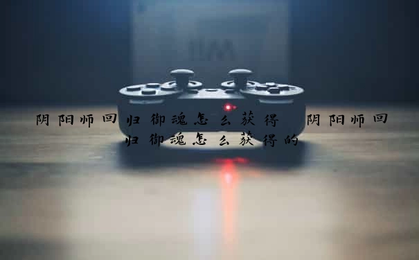 阴阳师回归御魂怎么获得　阴阳师回归御魂怎么获得的