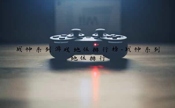 战神系列游戏地位排行榜-战神系列地位排行