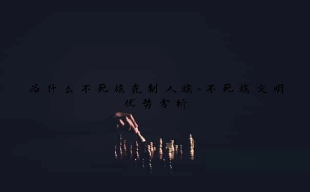 为什么不死族克制人族-不死族文明优势分析