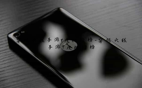 穿越火线手游t度排行榜-穿越火线手游T度排行榜