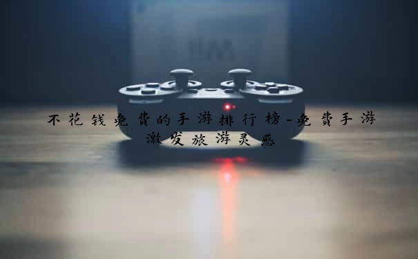 不花钱免费的手游排行榜-免费手游激发旅游灵感