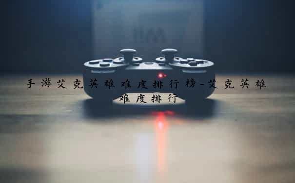 手游艾克英雄难度排行榜-艾克英雄难度排行