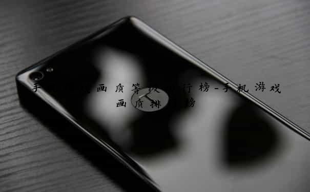 手机游戏画质等级排行榜-手机游戏画质排行榜