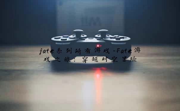 fate系列所有游戏-Fate游戏之旅:穿越时空冒险