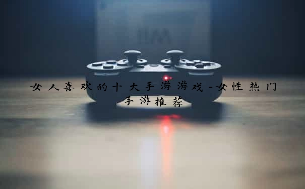 女人喜欢的十大手游游戏-女性热门手游推荐